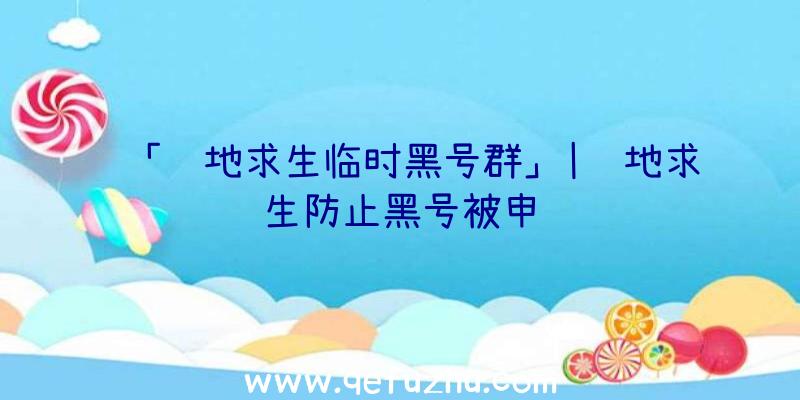 「绝地求生临时黑号群」|绝地求生防止黑号被申诉